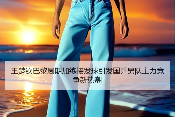 王楚钦巴黎周期加练接发球引发国乒男队主力竞争新热潮 - bet365 sports betting